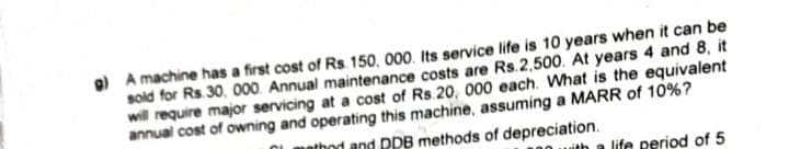 g) A machine has a first cost of Rs. 150, 000. Its service life is 10 years when it can be
sold for Rs. 30, 000. Annual maintenance costs are Rs.2,500. At years 4 and 8, it
will require major servicing at a cost of Rs. 20, 000 each. What is the equivalent
annual cost of owning and operating this machine, assuming a MARR of 10%?
thod and PPB methods of depreciation.
with a life period of 5