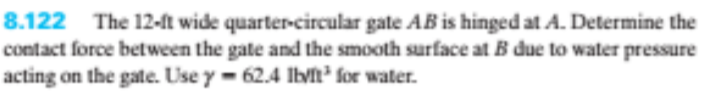 8.122 The 12-ft wide quarter-circular gate AB is hinged at A. Determine the
contact force between the gate and the smooth surface at B due to water pressure
acting on the gate. Use y- 62.4 Ibvn for water.
