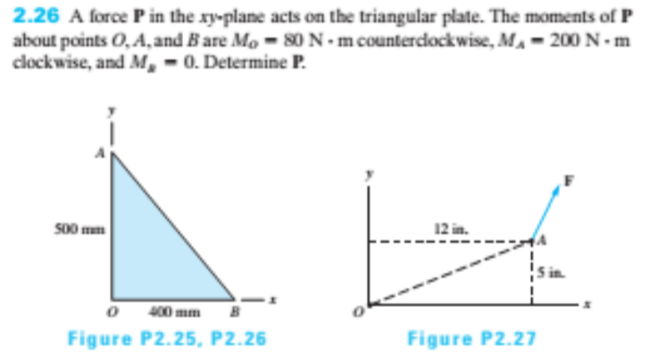2.26 A force P in the xy-plane acts on the triangular plate. The moments of P
about points O, A, and Bare Mo - 80 N - m countercdockwise, MA- 200 N- m
clockwise, and M, - 0. Determine P.
S00 mm
12 in.
400 mm
Figure P2.25, P2.26
Figure P2.27
