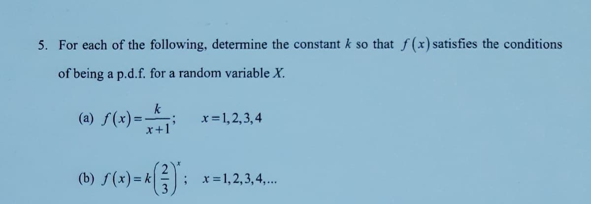 5. For each of the following, determine the constant k so that f(x) satisfies the conditions
of being a p.d.f. for a random variable X.
(0) S(x)=
k
(a) f(x)=
x+1
x= 1,2,3,4
(b) f(x)= k|
x =1,2,3,4,...
