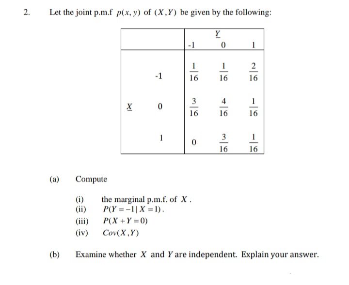 2.
Let the joint p.m.f p(x, y) of (X,Y) be given by the following:
(a)
(b)
Compute
(i)
(ii)
-1
(iii)
(iv)
X 0
1
-1
1
16
3
16
0
Y
0
1
16
4
16
3
16
1
2
16
1
16
1
16
the marginal p.m.f. of X.
P(Y=-1| X = 1).
P(X+Y=0)
Cov(X,Y)
Examine whether X and Y are independent. Explain your answer.
