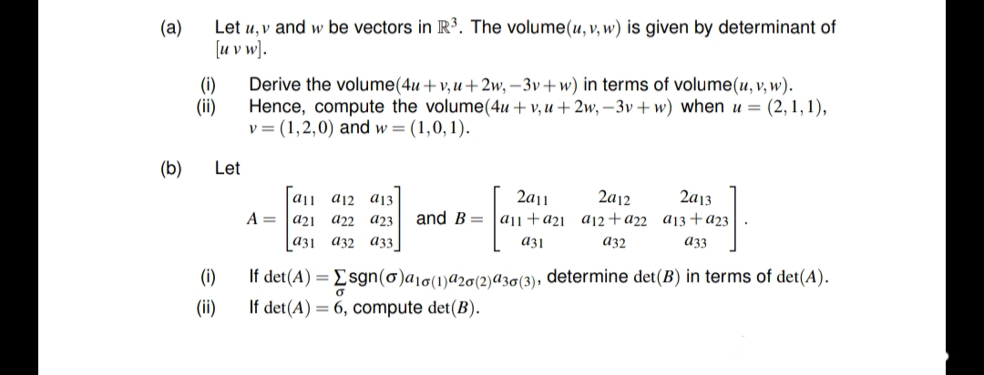 (а)
Let u, v and w be vectors in R³. The volume(u, v, w) is given by determinant of
[u v w).
(i)
Derive the volume(4u +v,u+ 2w, – 3v+w) in terms of volume(u, v, w).
(ii)
Hence, compute the volume(4u + v, u + 2w, – 3v + w) when u = (2,1,1),
v = (1,2,0) and w = (1,0,1).
(b)
Let
aj a12 a13
2a13
2a12
2a11
and B= |a|1+a2ı _aj2+a22 a13+a23
A =
a21 a22
аз1 аҙ2 а33
a23
a31
a32
аз
(i)
If det(A) = Esgn(o)a1o(1)a2o(2)az0(3), determine det(B) in terms of det(A).
(ii)
If det(A) = 6, compute det(B).
