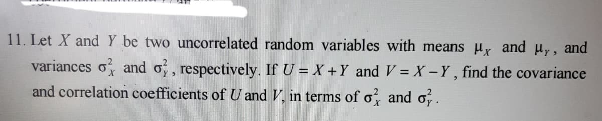 11. Let X and Y be two uncorrelated random variables with means μx and μy, and
variances of and o, respectively. If U = X + Y and V=X - Y, find the covariance
and correlation coefficients of U and V, in terms of o' and o.
