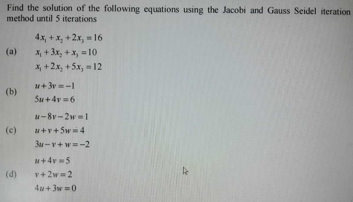 Find the solution of the following equations using the Jacobi and Gauss Seidel iteration
method until 5 iterations
(a)
(b)
(c)
(d)
4x₁ + x₂ + 2x₂ = 16
x₁ + 3x₂ + x₂ = 10
x₁ + 2x₂ +5x3 = 12
u+3v=-1
5u+4v=6
u-8v-2w=1
u+v+5w = 4
3u-v+w=-2
u+4v=5
v+2w=2
4u+3w=0
h