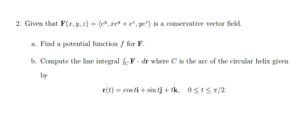 2. Given that F(x, y, z) = (ey, xe + ez, ye²) is a conservative vector field.
a. Find a potential function f for F.
b. Compute the line integral fc F. dr where C is the arc of the circular helix given
by
r(t) = cos ti + sin tj + tk, 0≤t≤π/2.