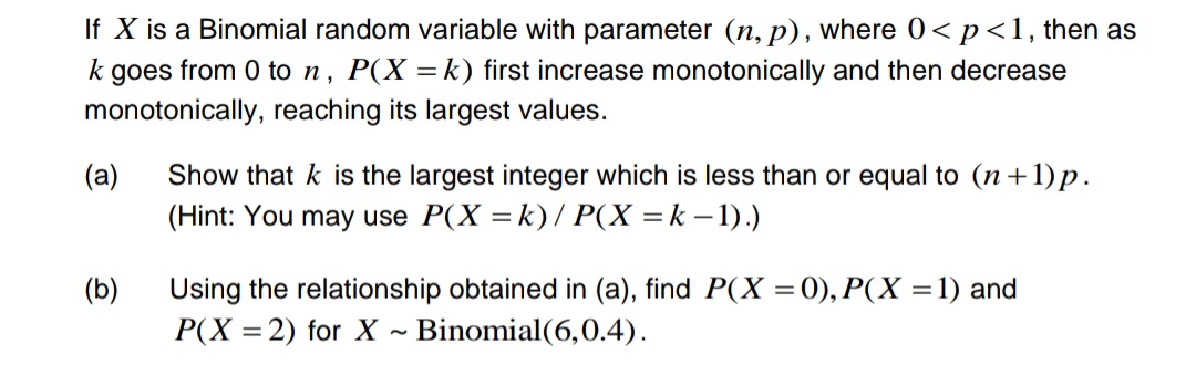 If X is a Binomial random variable with parameter (n, p), where 0< p <1, then as
k goes from 0 to n, P(X= k) first increase monotonically and then decrease
monotonically, reaching its largest values.
(a)
Show that k is the largest integer which is less than or equal to (n+1)p.
(Hint: You may use P(X = k)/ P(X=k-1).)
(b)
Using the relationship obtained in (a), find P(X = 0), P(X = 1) and
P(X=2) for X Binomial (6,0.4).