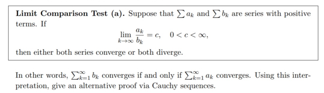 Limit Comparison Test (a). Suppose that Eak and Ebk are series with positive
terms. If
lim
= c,
0 <c<∞,
k→∞ bk
then either both series converge or both diverge.
In other words, E=1 bk converges if and only if E=1 ak converges. Using this inter-
pretation, give an alternative proof via Cauchy sequences.
