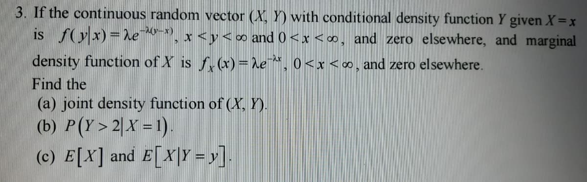 3. If the continuous random vector (X, Y) with conditional density function Y given X = x
is f(x)=2e-0¹-*), x < y<∞ and 0<x<∞, and zero elsewhere, and marginal
density function of X is f(x) = he¯^*, 0<x<∞, and zero elsewhere.
Find the
(a) joint density function of (X, Y).
(b) P(Y>2|X = 1)
(c) E[X] and E[X|Y=y].