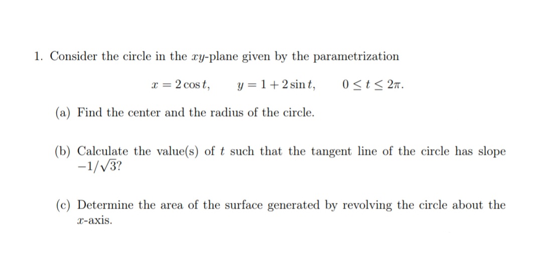 1. Consider the circle in the xy-plane given by the parametrization
x = 2 cost,
y = 1+2 sin t,
0<t< 2n.
(a) Find the center and the radius of the circle.
(b) Calculate the value(s) of t such that the tangent line of the circle has slope
-1//3?
(c) Determine the area of the surface generated by revolving the circle about the
x-axis.

