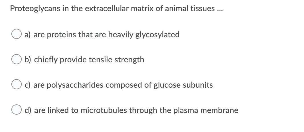 Proteoglycans in the extracellular matrix of animal tissues ...
a) are proteins that are heavily glycosylated
b) chiefly provide tensile strength
c) are polysaccharides composed of glucose subunits
d) are linked to microtubules through the plasma membrane
