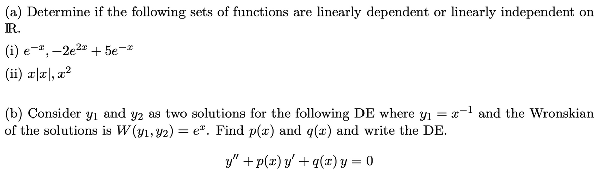 (a) Determine if the following sets of functions are linearly dependent or linearly independent on
IR.
-x¸ -2e2a + 5e¬ª
-x
(ii) x|x|, x?
(b) Consider
of the solutions is W (y1, Y2) = e². Find p(x) and q(x) and write the DE.
Y1
and
Y2 as two solutions for the following DE where y1 = x-1 and the Wronskian
y" + p(x) y' + q(x) y = 0
