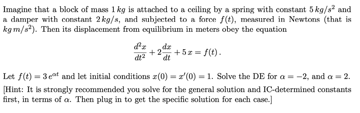 Imagine that a block of mass 1 kg is attached to a ceiling by a spring with constant 5 kg/s? and
a damper with constant 2 kg/s, and subjected to a force f(t), measured in Newtons (that is
kgm/s²). Then its displacement from equilibrium in meters obey the equation
dx
+ 2-
+ 5x = f(t).
dt
dt2
Let f(t) = 3 eat and let initial conditions x(0) = x'(0) = 1. Solve the DE for a = -2, and a = 2.
[Hint: It is strongly recommended you solve for the general solution and IC-determined constants
first, in terms of a. Then plug in to get the specific solution for each case.]
