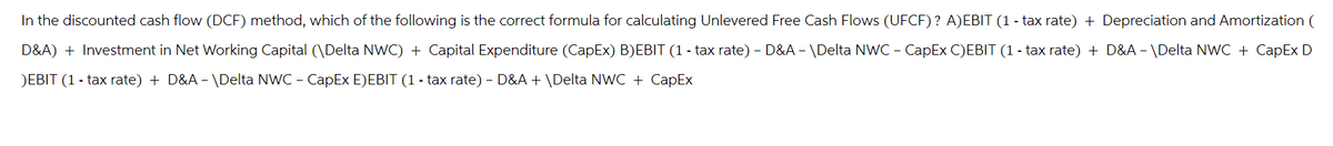 In the discounted cash flow (DCF) method, which of the following is the correct formula for calculating Unlevered Free Cash Flows (UFCF)? A) EBIT (1-tax rate) + Depreciation and Amortization (
D&A) + Investment in Net Working Capital (\Delta NWC) + Capital Expenditure (CapEx) B)EBIT (1-tax rate) - D&A -\Delta NWC-CapEx C)EBIT (1-tax rate) + D&A -\Delta NWC + CapEx D
)EBIT (1-tax rate) + D&A -\Delta NWC - CapEx E)EBIT (1-tax rate) - D&A + \Delta NWC + CapEx
