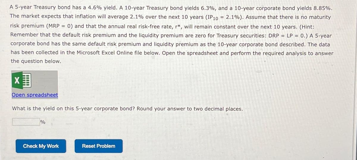 A 5-year Treasury bond has a 4.6% yield. A 10-year Treasury bond yields 6.3%, and a 10-year corporate bond yields 8.85%.
The market expects that inflation will average 2.1% over the next 10 years (IP10 = 2.1%). Assume that there is no maturity
risk premium (MRP = 0) and that the annual real risk-free rate, r*, will remain constant over the next 10 years. (Hint:
Remember that the default risk premium and the liquidity premium are zero for Treasury securities: DRP LP = 0.) A 5-year
corporate bond has the same default risk premium and liquidity premium as the 10-year corporate bond described. The data
has been collected in the Microsoft Excel Online file below. Open the spreadsheet and perform the required analysis to answer
the question below.
X
Open spreadsheet
What is the yield on this 5-year corporate bond? Round your answer to two decimal places.
%
Check My Work
Reset Problem