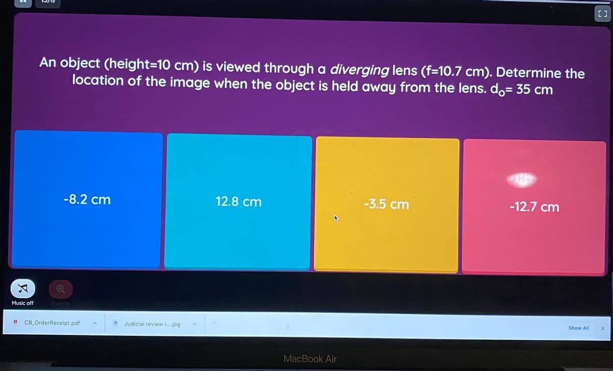 E 3
An object (height=10 cm) is viewed through a diverging lens (f=10.7 cm). Determine the
location of the image when the object is held away from the lens. do= 35 cm
-8.2 cm
12.8 cm
-3.5 cm
-12.7 cm
Music off
Zoom In
CB_OrderReceipt.pdf
Judicial review i.jpg
Show All
MacBook Air
