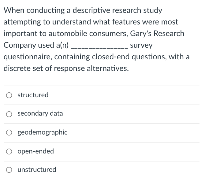 When conducting a descriptive research study
attempting to understand what features were most
important to automobile consumers, Gary's Research
Company used a(n)
survey
questionnaire, containing closed-end questions, with a
discrete set of response alternatives.
O structured
O secondary data
O geodemographic
O open-ended
unstructured
