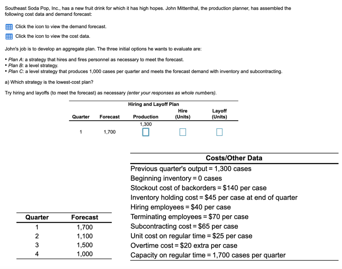 Southeast Soda Pop, Inc., has a new fruit drink for which it has high hopes. John Mittenthal, the production planner, has assembled the
following cost data and demand forecast:
Click the icon to view the demand forecast.
E Click the icon to view the cost data.
John's job is to develop an aggregate plan. The three initial options he wants to evaluate are:
• Plan A: a strategy that hires and fires personnel as necessary to meet the forecast.
• Plan B: a level strategy.
• Plan C: a level strategy that produces 1,000 cases per quarter and meets the forecast demand with inventory and subcontracting.
a) Which strategy is the lowest-cost plan?
Try hiring and layoffs (to meet the forecast) as necessary (enter your responses as whole numbers).
Hiring and Layoff Plan
Layoff
(Units)
Hire
Quarter
Forecast
Production
Inits)
1,300
1
1,700
Costs/Other Data
Previous quarter's output = 1,300 cases
Beginning inventory = 0 cases
Stockout cost of backorders = $140 per case
Inventory holding cost = $45 per case at end of quarter
Hiring employees = $40 per case
Terminating employees = $70 per case
Subcontracting cost = $65 per case
Unit cost on regular time = $25 per case
Overtime cost = $20 extra per case
%3D
%3D
Quarter
Forecast
%3D
1
1,700
%3D
1,100
3
1,500
4
1,000
Capacity on regular time = 1,700 cases per quarter
%3D
