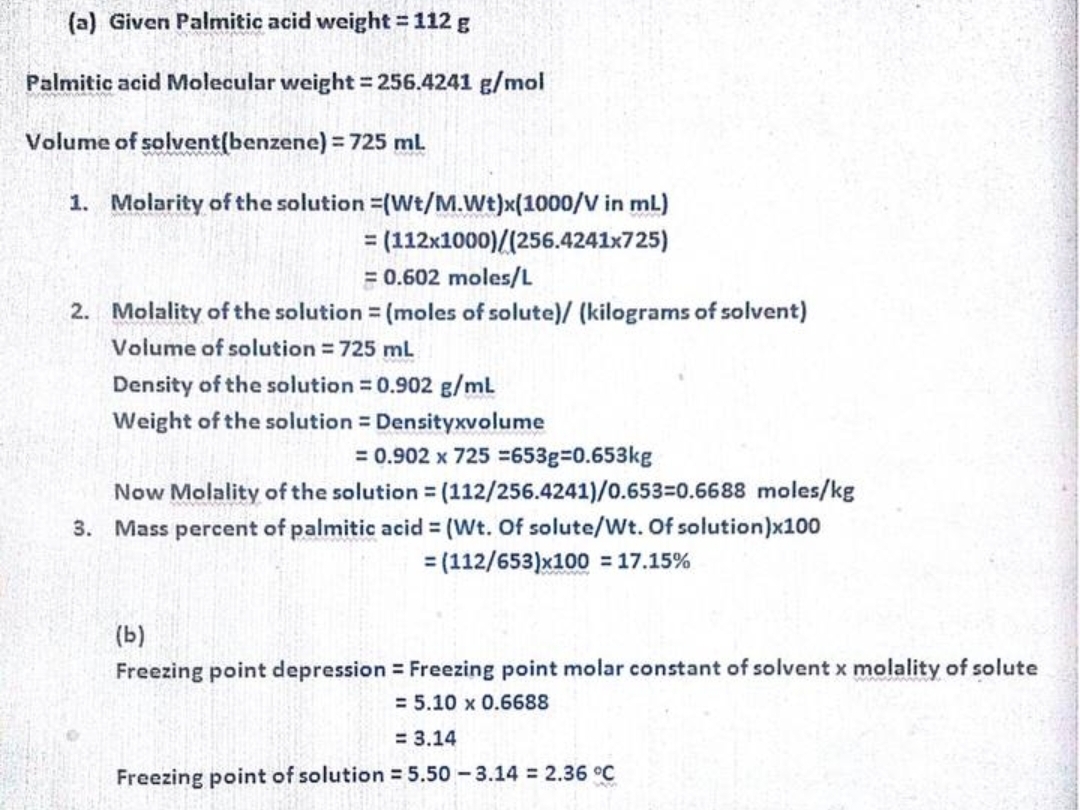 (a) Given Palmitic acid weight = 112 g
%3D
Palmitic acid Molecular weight = 256.4241 g/mol
Volume of solvent(benzene) = 725 ml
1. Molarity of the solution =(Wt/M.Wt)x(1000/V in mL)
= (112x1000)/(256.4241x725)
= 0.602 moles/L
2. Molality of the solution = (moles of solute)/ (kilograms of solvent)
Volume of solution = 725 mL
Density of the solution = 0.902 g/ml
Weight of the solution = Densityxvolume
%3D
= 0.902 x 725 =653g=0.653kg
Now Molality of the solution = (112/256.4241)/0.653=0.6688 moles/kg
3. Mass percent of palmitic acid = (Wt. Of solute/Wt. Of solution)x100
%3D
%3D
= (112/653)x100 = 17.15%
(b)
Freezing point depression = Freezing point molar constant of solvent x molality of solute
= 5.10 x 0.6688
= 3.14
Freezing point of solution = 5.50 - 3.14 = 2.36 °C
