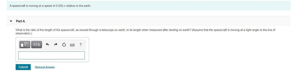 A spacecraft is moving at a speed of 0.530 c relative to the earth.
Part A
What is the ratio of the length of the spacecraft, as viewed through a telescope on earth, to its length when measured after landing on earth? (Assume that the spacecraft is moving at a right angle to the line of
observation.)
?
Submit
Request Answer
