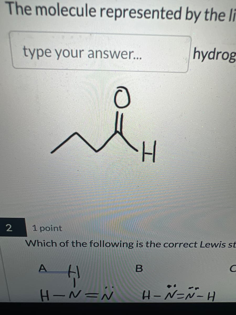 The molecule represented by the li
type your answer...
0
H
hydrog
2
1 point
Which of the following is the correct Lewis st
A
H
H-N=N
B
C
H-N-N-H