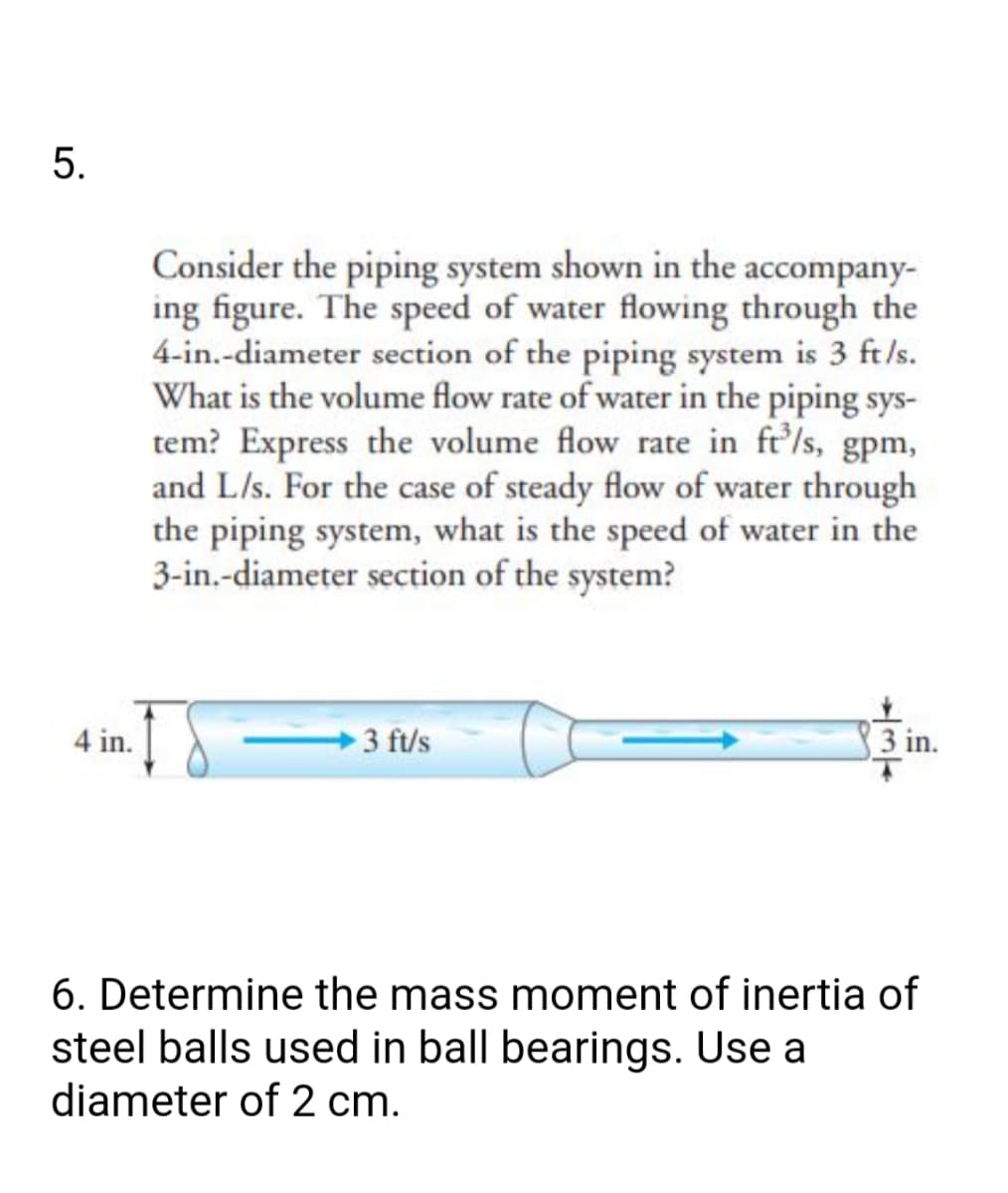 Consider the piping system shown in the accompany-
ing figure. The speed of water flowing through the
4-in.-diameter section of the piping system is 3 ft/s.
What is the volume flow rate of water in the piping sys-
tem? Express the volume flow rate in ft'ls, gpm,
and L/s. For the case of steady flow of water through
the piping system, what is the speed of water in the
3-in.-diameter section of the system?
4 in.
3 ft/s
3 in.
6. Determine the mass moment of inertia of
steel balls used in ball bearings. Use a
diameter of 2 cm.
5.

