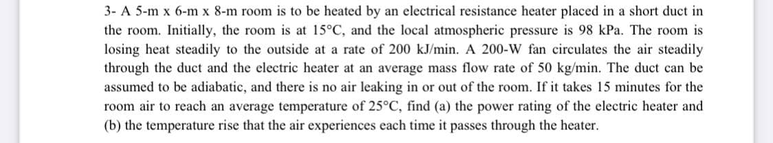 3- A 5-m x 6-m x 8-m room is to be heated by an electrical resistance heater placed in a short duct in
the room. Initially, the room is at 15°C, and the local atmospheric pressure is 98 kPa. The room is
losing heat steadily to the outside at a rate of 200 kJ/min. A 200-W fan circulates the air steadily
through the duct and the electric heater at an average mass flow rate of 50 kg/min. The duct can be
assumed to be adiabatic, and there is no air leaking in or out of the room. If it takes 15 minutes for the
room air to reach an average temperature of 25°C, find (a) the power rating of the electric heater and
(b) the temperature rise that the air experiences each time it passes through the heater.
