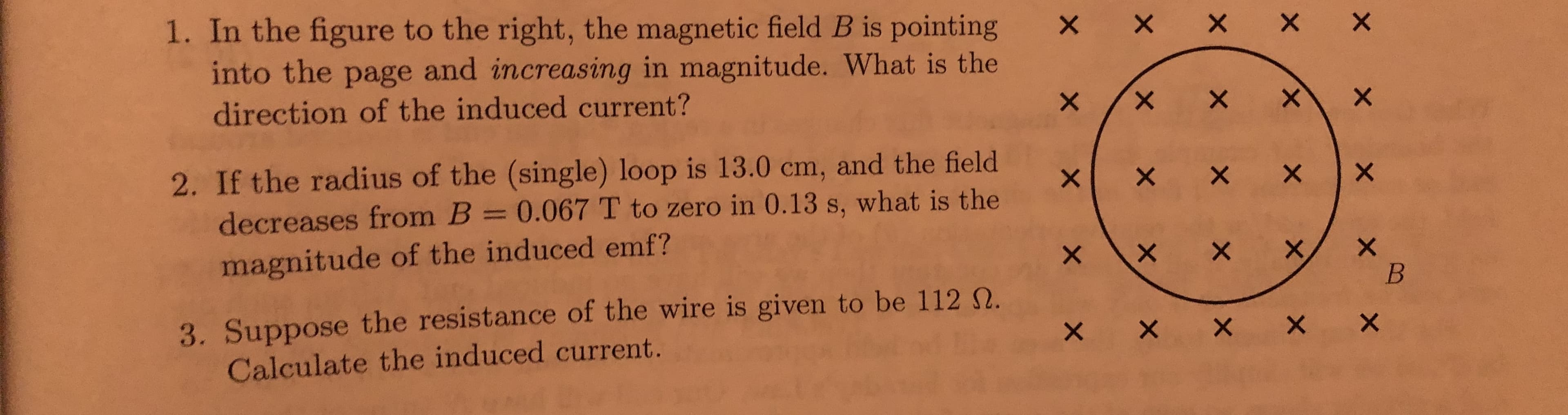 X X X X X
1. In the figure to the right, the magnetic field B is pointing
into the page and increasing in magnitude. What is the
direction of the induced current?
2. If the radius of the (single) loop is 13.0 cm, and the field
decreases from B = 0.067 T to zero in 0.13 s, what is the
%3D
メ
magnitude of the induced emf?
3. Suppose the resistance of the wire is given to be 112 N.
Calculate the induced current.
X X X X X
X,

