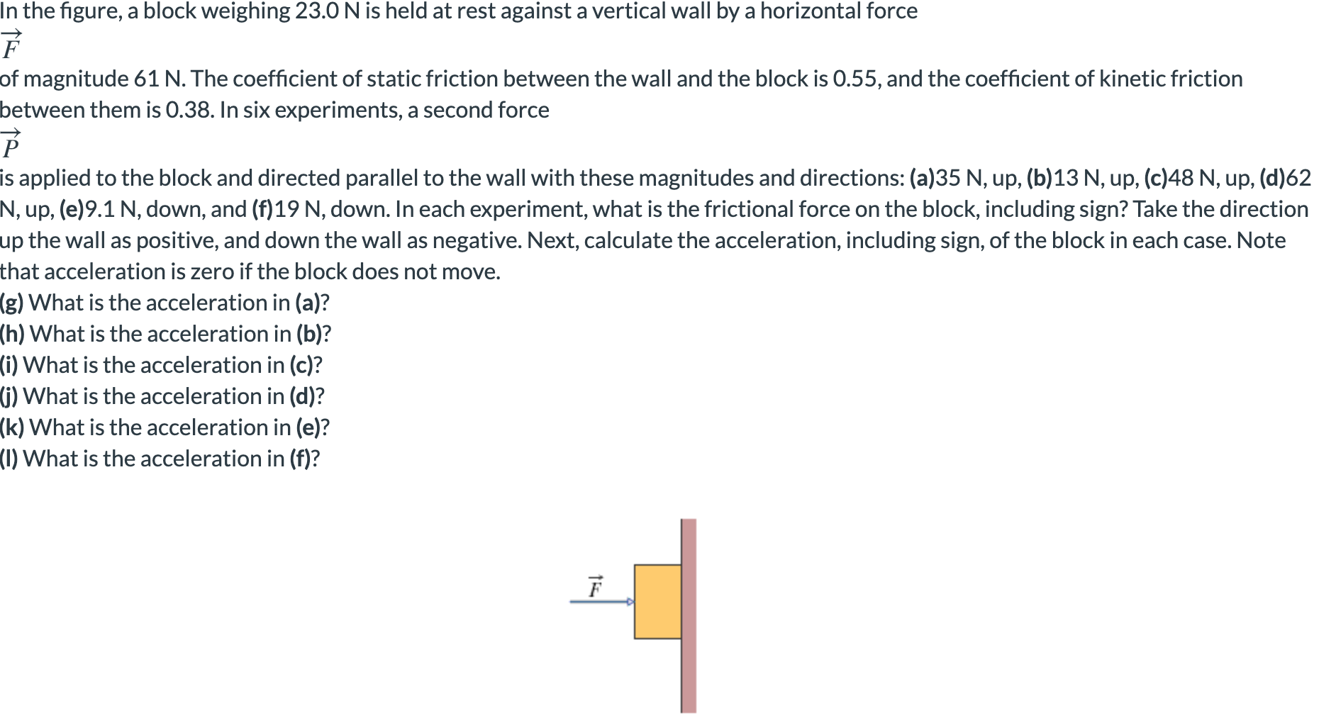 In the figure, a block weighing 23.0 N is held at rest against a vertical wall by a horizontal force
of magnitude 61 N. The coefficient of static friction between the wall and the block is 0.55, and the coefficient of kinetic friction
between them is 0.38. In six experiments, a second force
P
is applied to the block and directed parallel to the wall with these magnitudes and directions: (a)35 N, up, (b) 13 N, up, (c)48 N, up, (d)62
N, up, (e)9.1 N, down, and (f)19 N, down. In each experiment, what is the frictional force on the block, including sign? Take the direction
up the wall as positive, and down the wall as negative. Next, calculate the acceleration, including sign, of the block in each case. Note
that acceleration is zero if the block does not move.
(g) What is the acceleration in (a)?
(h) What is the acceleration in (b)?
(i) What is the acceleration in (c)?
(i) What is the acceleration in (d)?
(k) What is the acceleration in (e)?
(1) What is the acceleration in (f)?
