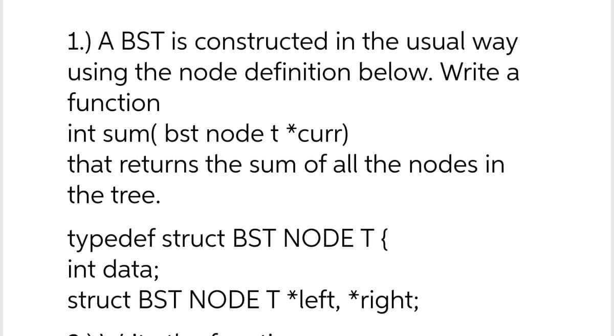 1.) A BST is constructed in the usual
using the node definition below. Write a
function
way
int sum( bst node t *curr)
that returns the sum of all the nodes in
the tree.
typedef struct BST NODE T{
int data;
struct BST NODE T *left, *right;
