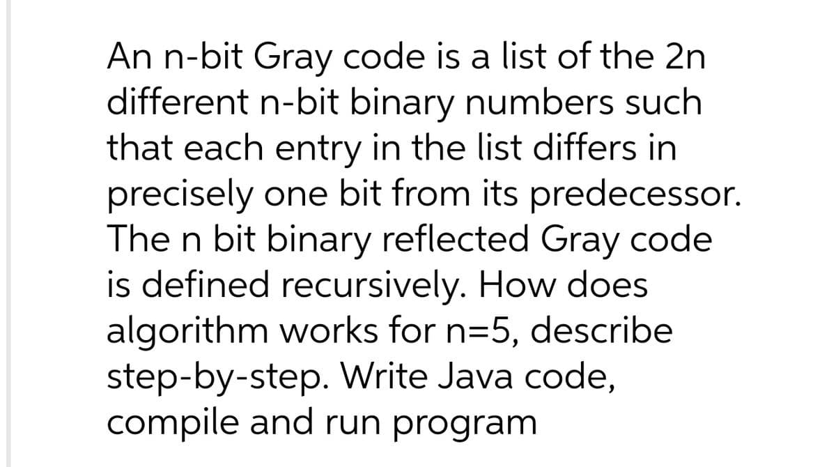 An n-bit Gray code is a list of the 2n
different n-bit binary numbers such
that each entry in the list differs in
precisely one bit from its predecessor.
The n bit binary reflected Gray code
is defined recursively. How does
algorithm works for n=5, describe
step-by-step. Write Java code,
compile and run program
