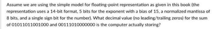 Assume we are using the simple model for floating-point representation as given in this book (the
representation uses a 14-bit format, 5 bits for the exponent with a bias of 15, a normalized mantissa of
8 bits, and a single sign bit for the number). What decimal value (no leading/trailing zeros) for the sum
of 01011011001000 and 00111010000000 is the computer actually storing?
