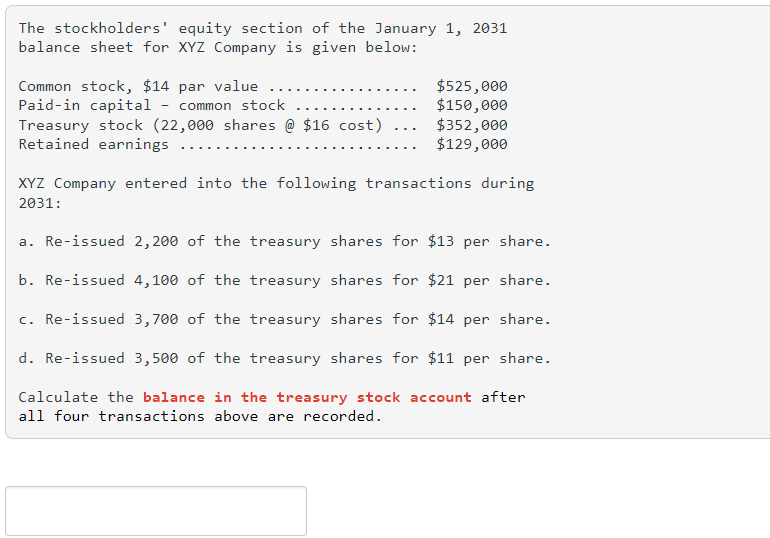 The stockholders' equity section of the January 1, 2031
balance sheet for XYZ Company is given below:
Common stock, $14 par value ...
Paid-in capital - common stock
Treasury stock (22,000 shares @ $16 cost)
Retained earnings
$525,000
$150,000
$352,000
$129,000
XYZ Company entered into the following transactions during
2031:
a. Re-issued 2,200 of the treasury shares for $13 per share.
b. Re-issued 4,100 of the treasury shares for $21 per share.
c. Re-issued 3,700 of the treasury shares for $14 per share.
d. Re-issued 3,500 of the treasury shares for $11 per share.
Calculate the balance in the treasury stock account after
all four transactions above are recorded.