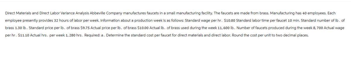 Direct Materials and Direct Labor Variance Analysis Abbeville Company manufactures faucets in a small manufacturing facility. The faucets are made from brass. Manufacturing has 40 employees. Each
employee presently provides 32 hours of labor per week. Information about a production week is as follows: Standard wage per hr. $10.80 Standard labor time per faucet 10 min. Standard number of lb. of
brass 1.30 lb. Standard price per lb. of brass $9.75 Actual price per lb. of brass $10.00 Actual lb. of brass used during the week 11, 600 lb. Number of faucets produced during the week 8, 700 Actual wage
per hr. $11.10 Actual hrs. per week 1, 280 hrs. Required: a. Determine the standard cost per faucet for direct materials and direct labor. Round the cost per unit to two decimal places.
