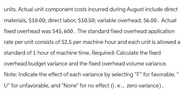 units. Actual unit component costs incurred during August include direct
materials, $10.00; direct labor, $10.50; variable overhead, $6.00. Actual
fixed overhead was $45, 600. The standard fixed overhead application
rate per unit consists of $2.5 per machine hour and each unit is allowed a
standard of 1 hour of machine time. Required: Calculate the fixed
overhead budget variance and the fixed overhead volume variance.
Note: Indicate the effect of each variance by selecting "F" for favorable, "
U" for unfavorable, and "None" for no effect (i.e., zero variance).