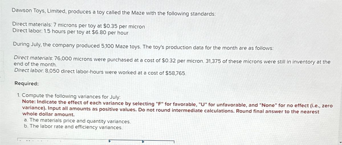 Dawson Toys, Limited, produces a toy called the Maze with the following standards:
Direct materials: 7 microns per toy at $0.35 per micron
Direct labor: 1.5 hours per toy at $6.80 per hour
During July, the company produced 5,100 Maze toys. The toy's production data for the month are as follows:
Direct materials: 76,000 microns were purchased at a cost of $0.32 per micron. 31,375 of these microns were still in inventory at the
end of the month.
Direct labor. 8,050 direct labor-hours were worked at a cost of $58,765.
Required:
1. Compute the following variances for July:
Note: Indicate the effect of each variance by selecting "F" for favorable, "U" for unfavorable, and "None" for no effect (i.e., zero
variance). Input all amounts as positive values. Do not round intermediate calculations. Round final answer to the nearest
whole dollar amount.
a. The materials price and quantity variances.
b. The labor rate and efficiency variances.