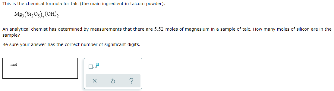 This is the chemical formula for talc (the main ingredient in talcum powder):
Mg3 (Si,Os),(OH),
An analytical chemist has determined by measurements that there are 5.52 moles of magnesium in a sample of talc. How many moles of silicon are in the
sample?
Be sure your answer has the correct number of significant digits.
|mol
