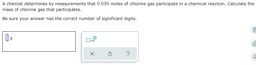 A chemist determines by measurements that 0.030 moles of chlorine gas participate in a chemical reaction. Calculate the
mass of chlorine gas that participates.
Be sure your answer has the correct number of significant digits.
ol
