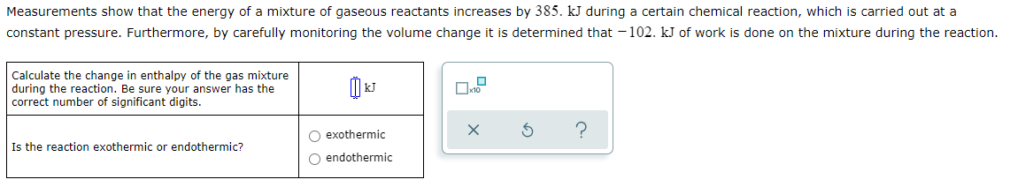 Measurements show that the energy of a mixture of gaseous reactants increases by 385. kJ during a certain chemical reaction, which is carried out at a
constant pressure. Furthermore, by carefully monitoring the volume change it is determined that - 102. kJ of work is done on the mixture during the reaction.
Calculate the change in enthalpy of the gas mixture
during the reaction. Be sure your answer has the
correct number of significant digits.
kJ
O exothermic
?
Is the reaction exothermic or endothermic?
O endothermic
