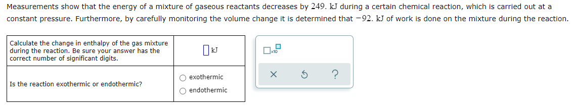 Measurements show that the energy of a mixture of gaseous reactants decreases by 249. kJ during a certain chemical reaction, which is carried out at a
constant pressure. Furthermore, by carefully monitoring the volume change it is determined that -92. kJ of work is done on the mixture during the reaction.
Calculate the change in enthalpy of the gas mixture
during the reaction. Be sure your answer has the
correct number of significant digits.
O exothermic
Is the reaction exothermic or endothermic?
O endothermic

