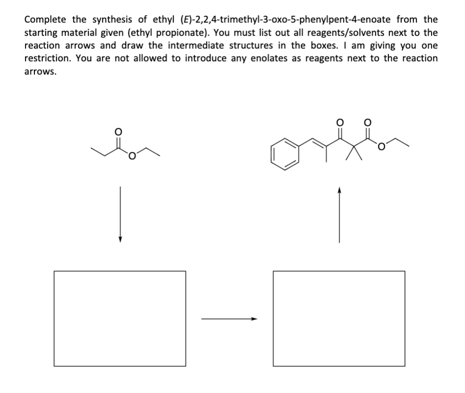 Complete the synthesis of ethyl (E)-2,2,4-trimethyl-3-oxo-5-phenylpent-4-enoate from the
starting material given (ethyl propionate). You must list out all reagents/solvents next to the
reaction arrows and draw the intermediate structures in the boxes. I am giving you one
restriction. You are not allowed to introduce any enolates as reagents next to the reaction
arrows.