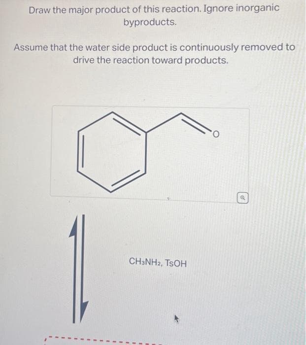 Draw the major product of this reaction. Ignore inorganic
byproducts.
Assume that the water side product is continuously removed to
drive the reaction toward products.
CH3NH2, TSOH
0