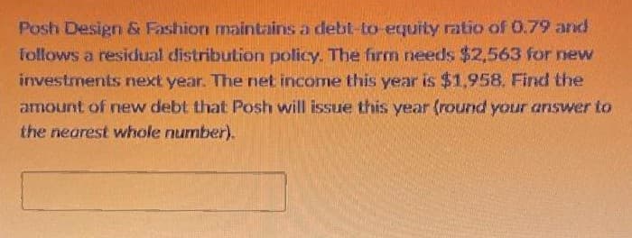Posh Design & Fashion maintains a debt-to-equity ratio of 0.79 and
follows a residual distribution policy. The firm needs $2,563 for new
investments next year. The net income this year is $1,958. Find the
amount of new debt that Posh will issue this year (round your answer to
the nearest whole number).