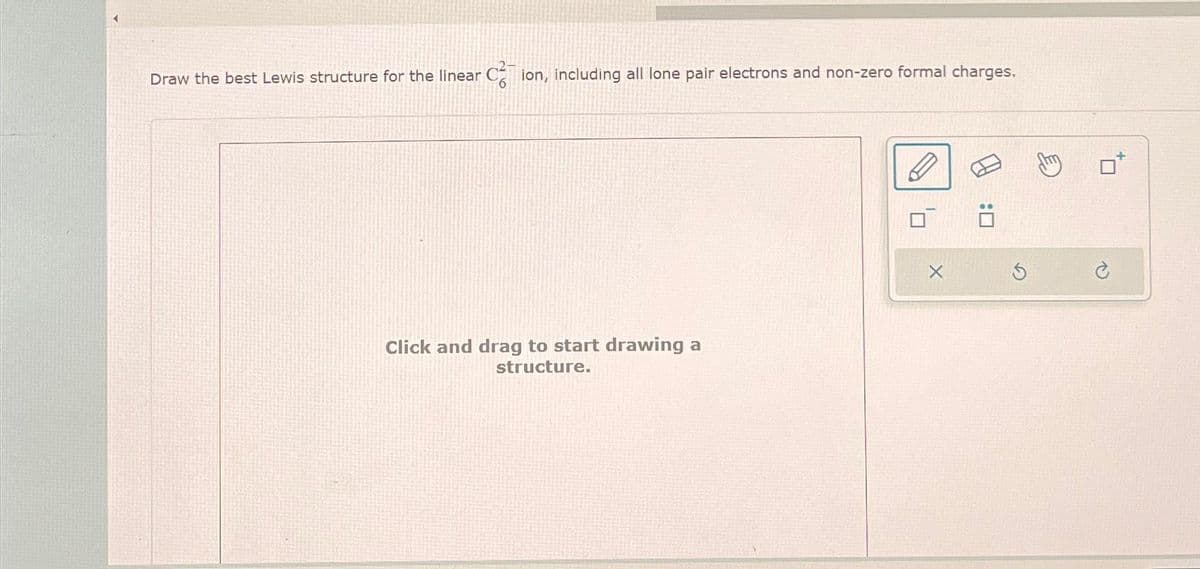 Draw the best Lewis structure for the linear Cion, including all lone pair electrons and non-zero formal charges.
Click and drag to start drawing a
structure.
0
X
:0