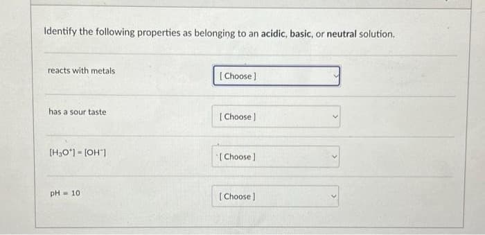 Identify the following properties as belonging to an acidic, basic, or neutral solution.
reacts with metals
has a sour taste
[H3O+] = [OH-]
pH 10
[Choose]
[Choose ]
[Choose ]
[Choose]