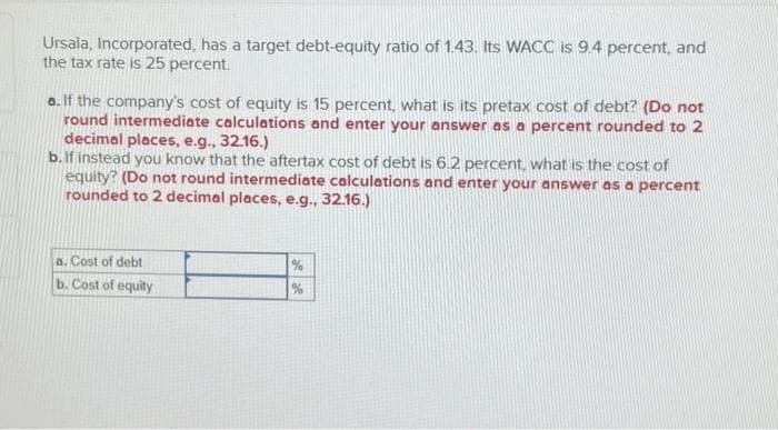 Ursala, Incorporated, has a target debt-equity ratio of 1.43. Its WACC is 9.4 percent, and
the tax rate is 25 percent.
a. If the company's cost of equity is 15 percent, what is its pretax cost of debt? (Do not
round intermediate calculations and enter your answer as a percent rounded to 2
decimal places, e.g., 32.16.)
b. If instead you know that the aftertax cost of debt is 6.2 percent, what is the cost of
equity? (Do not round intermediate calculations and enter your answer as a percent
rounded to 2 decimal places, e.g., 32.16.)
a. Cost of debt
b. Cost of equity
%
%