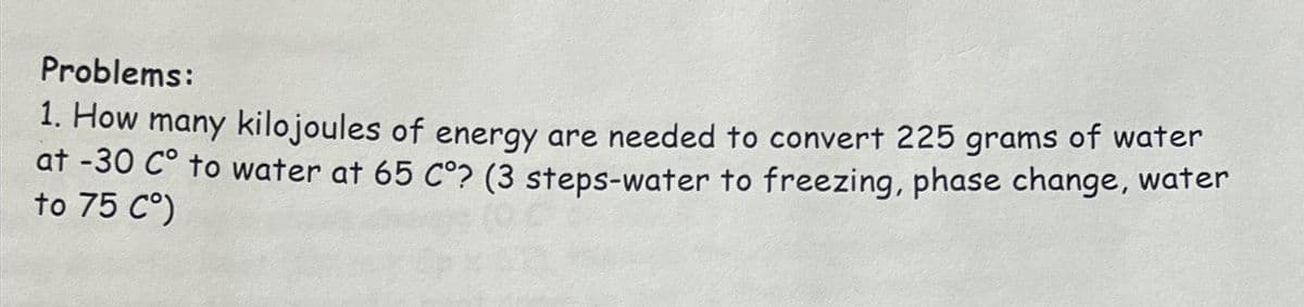 Problems:
1. How many kilojoules of energy are needed to convert 225 grams of water
at -30 Cº to water at 65 Cº? (3 steps-water to freezing, phase change, water
to 75 C°)
