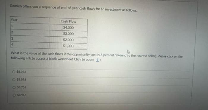 Damien offers you a sequence of end-of-year cash flows for an investment as follows:
Year
1
2
3
4
4
What is the value of the cash flows if the opportunity cost is 6 percent? (Round to the nearest dollar). Please click on the
following link to access a blank worksheet Click to open::
O $8.392
$8.598
Cash Flow
$4,000
$3,000
$2,000
$1,000
$8.734
$8.915
