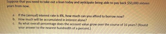 Suppose that you need to take out a loan today and anticipate being able to pay back $50,000 sixteen
years from now.
a. If the (annual) interest rate is 8%, how much can you afford to borrow now?
b. How much will be accumulated in interest alone?
C. By what overall percentage does the account value grow over the course of 16 years? (Round
your answer to the nearest hundredth of a percent.)

