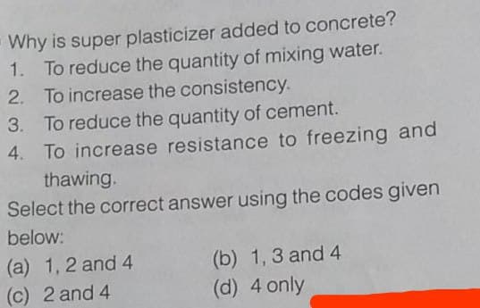-Why is super plasticizer added to concrete?
1. To reduce the quantity of mixing water.
2. To increase the consistency.
3. To reduce the quantity of cement.
4. To increase resistance to freezing and
thawing.
Select the correct answer using the codes given
below:
(a) 1, 2 and 4
(c) 2 and 4
(b) 1, 3 and 4
(d) 4 only
