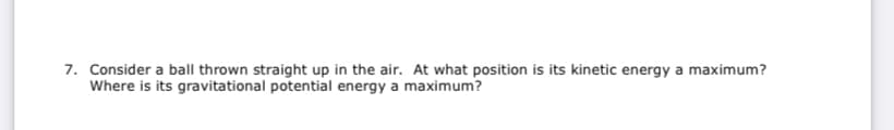 7. Consider a ball thrown straight up in the air. At what position is its kinetic energy a maximum?
Where is its gravitational potential energy a maximum?
